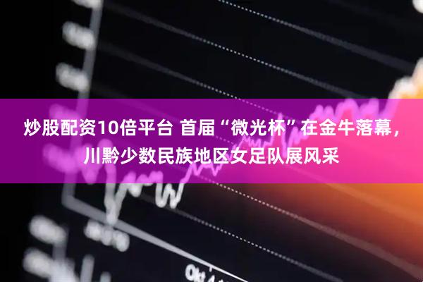 炒股配资10倍平台 首届“微光杯”在金牛落幕，川黔少数民族地区女足队展风采