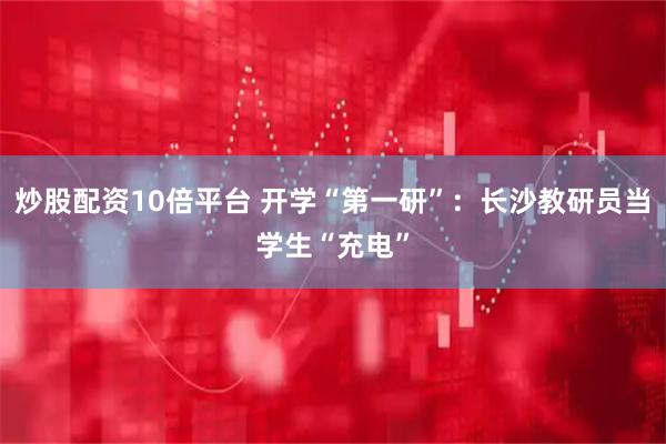 炒股配资10倍平台 开学“第一研”：长沙教研员当学生“充电”