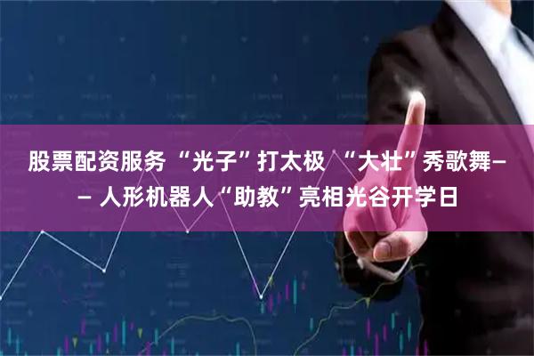 股票配资服务 “光子”打太极  “大壮”秀歌舞—— 人形机器人“助教”亮相光谷开学日