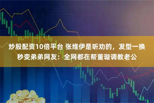 炒股配资10倍平台 张维伊是听劝的，发型一换秒变弟弟网友：全网都在帮董璇调教老公