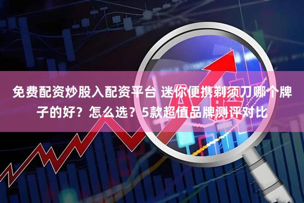 免费配资炒股入配资平台 迷你便携剃须刀哪个牌子的好？怎么选？5款超值品牌测评对比