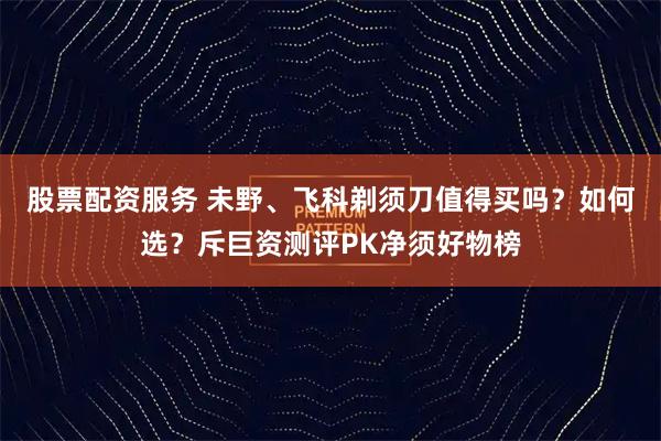 股票配资服务 未野、飞科剃须刀值得买吗？如何选？斥巨资测评PK净须好物榜