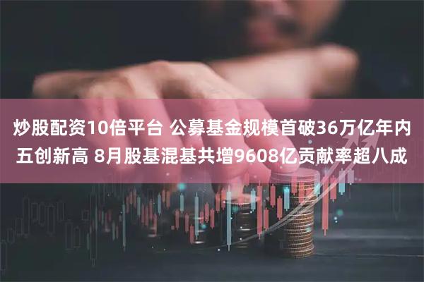 炒股配资10倍平台 公募基金规模首破36万亿年内五创新高 8月股基混基共增9608亿贡献率超八成