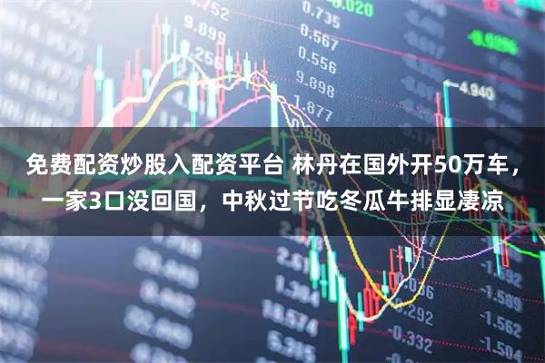 免费配资炒股入配资平台 林丹在国外开50万车，一家3口没回国，中秋过节吃冬瓜牛排显凄凉