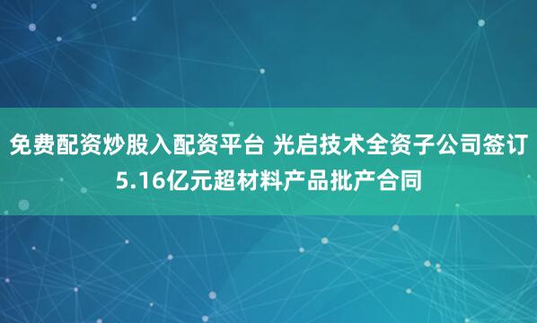 免费配资炒股入配资平台 光启技术全资子公司签订5.16亿元超材料产品批产合同