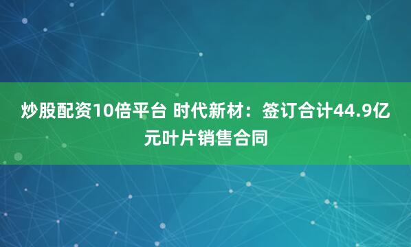 炒股配资10倍平台 时代新材：签订合计44.9亿元叶片销售合同