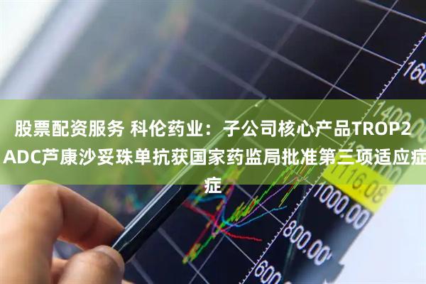 股票配资服务 科伦药业：子公司核心产品TROP2 ADC芦康沙妥珠单抗获国家药监局批准第三项适应症