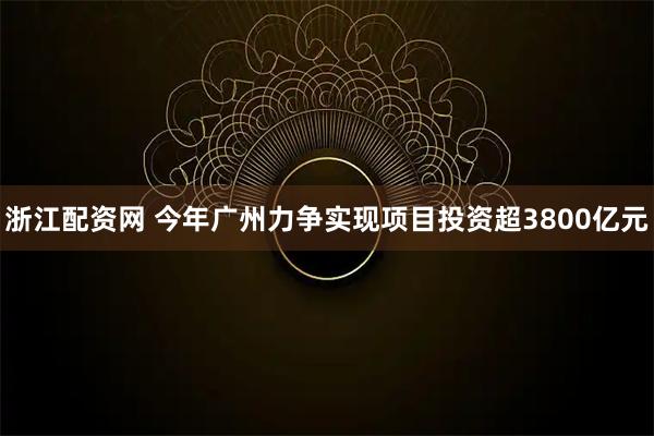 浙江配资网 今年广州力争实现项目投资超3800亿元