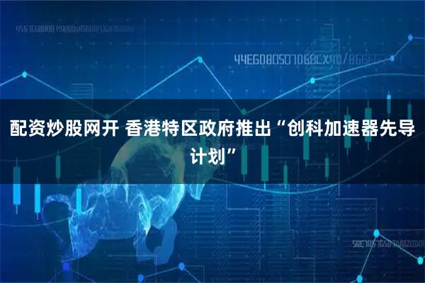 配资炒股网开 香港特区政府推出“创科加速器先导计划”