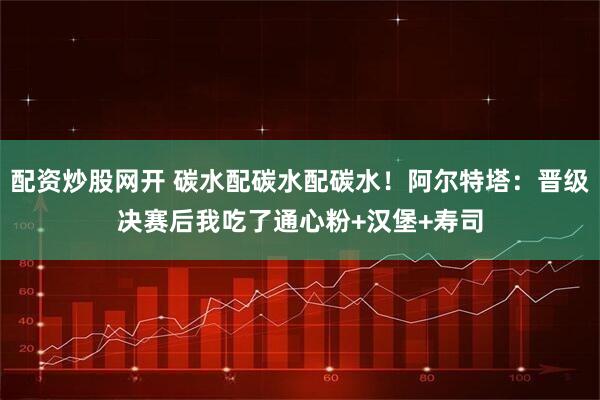 配资炒股网开 碳水配碳水配碳水！阿尔特塔：晋级决赛后我吃了通心粉+汉堡+寿司