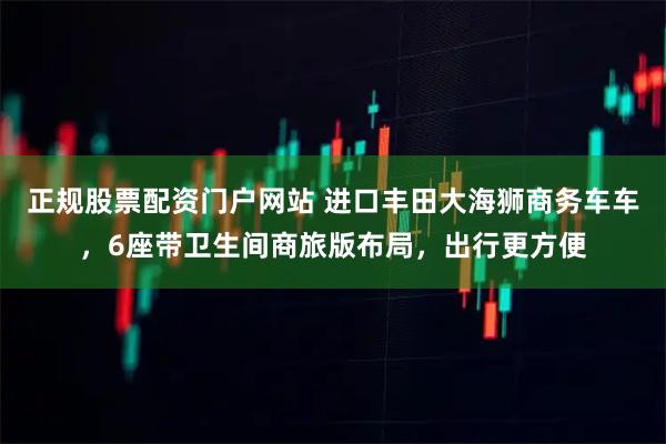 正规股票配资门户网站 进口丰田大海狮商务车车，6座带卫生间商旅版布局，出行更方便