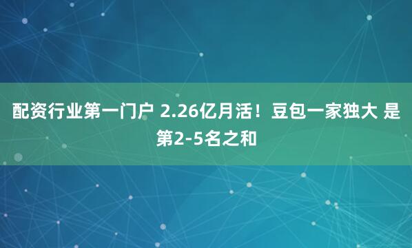 配资行业第一门户 2.26亿月活！豆包一家独大 是第2-5名之和
