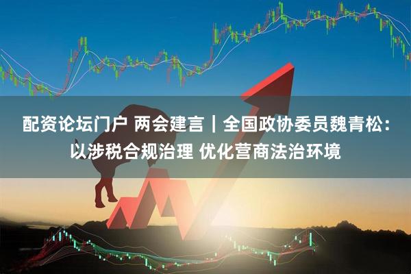 配资论坛门户 两会建言｜全国政协委员魏青松：以涉税合规治理 优化营商法治环境