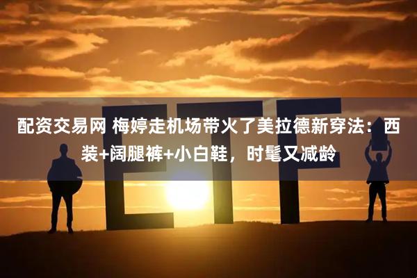 配资交易网 梅婷走机场带火了美拉德新穿法：西装+阔腿裤+小白鞋，时髦又减龄