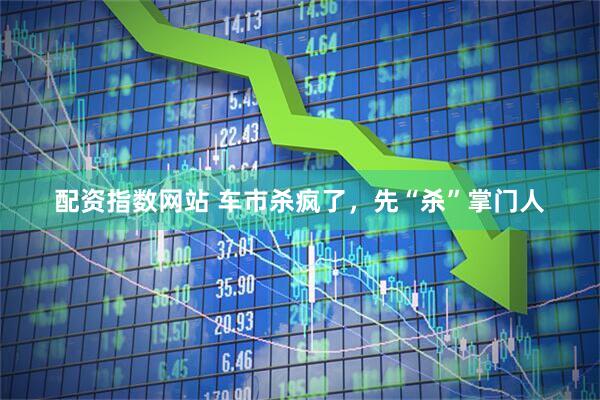 配资指数网站 车市杀疯了，先“杀”掌门人