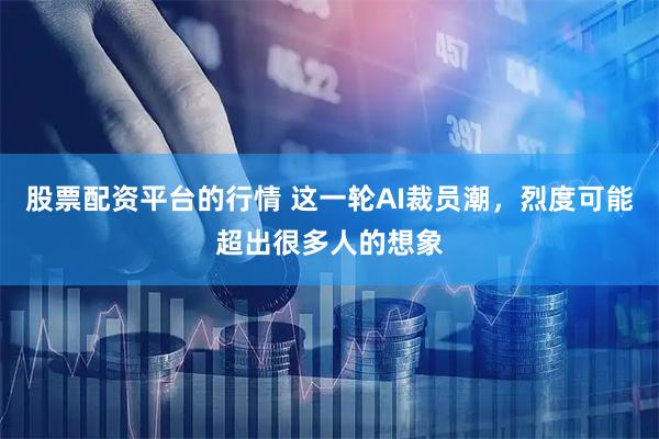 股票配资平台的行情 这一轮AI裁员潮，烈度可能超出很多人的想象