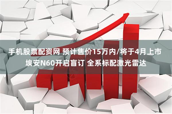手机股票配资网 预计售价15万内/将于4月上市 埃安N60开启盲订 全系标配激光雷达