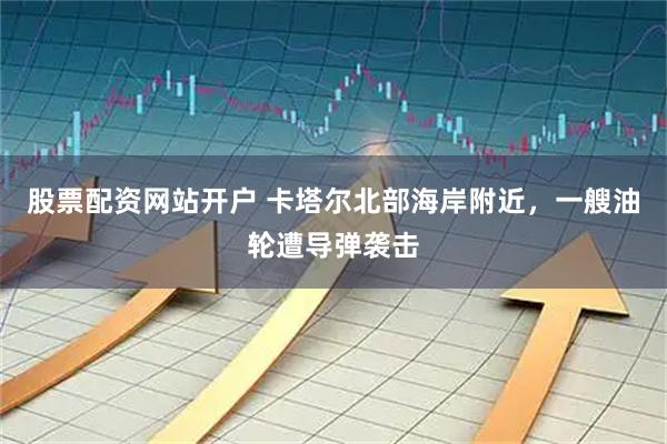 股票配资网站开户 卡塔尔北部海岸附近，一艘油轮遭导弹袭击