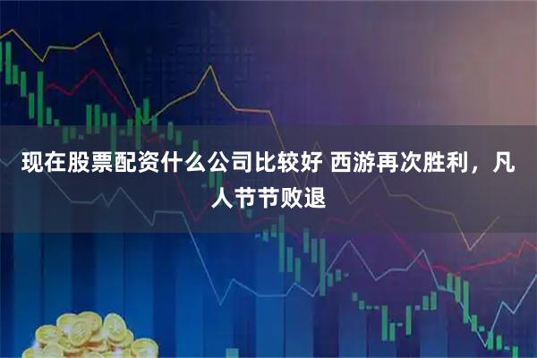 现在股票配资什么公司比较好 西游再次胜利，凡人节节败退