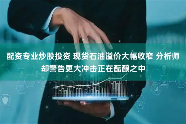 配资专业炒股投资 现货石油溢价大幅收窄 分析师却警告更大冲击正在酝酿之中