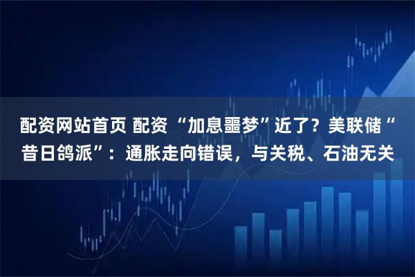 配资网站首页 配资 “加息噩梦”近了？美联储“昔日鸽派”：通胀走向错误，与关税、石油无关