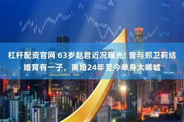 杠杆配资官网 63岁赵君近况曝光! 曾与郑卫莉结婚育有一子，离婚24年至今单身太唏嘘