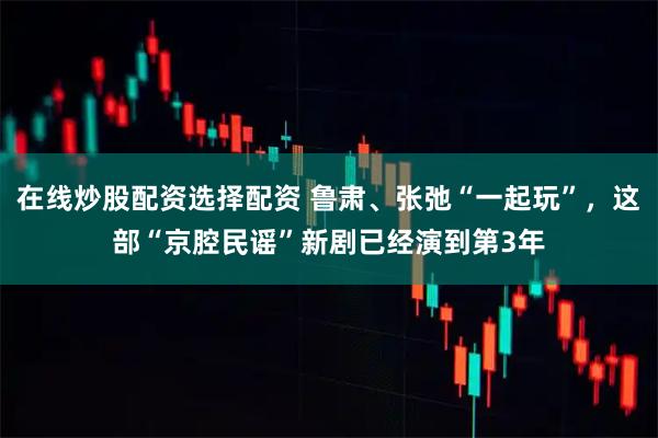 在线炒股配资选择配资 鲁肃、张弛“一起玩”，这部“京腔民谣”新剧已经演到第3年