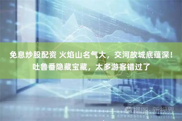 免息炒股配资 火焰山名气大，交河故城底蕴深！吐鲁番隐藏宝藏，太多游客错过了