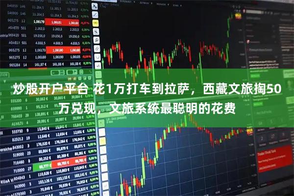 炒股开户平台 花1万打车到拉萨，西藏文旅掏50万兑现，文旅系统最聪明的花费