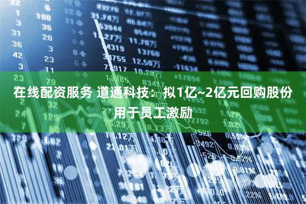 在线配资服务 道通科技：拟1亿~2亿元回购股份用于员工激励