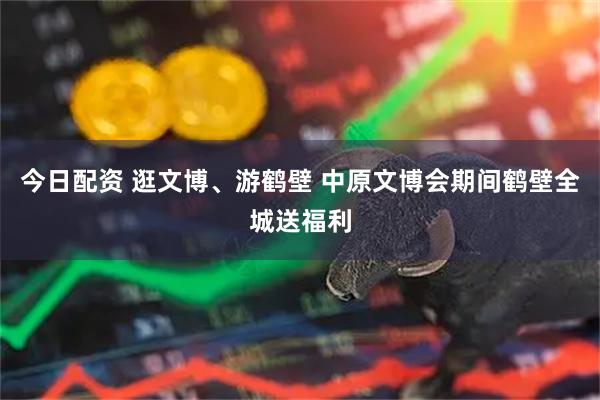今日配资 逛文博、游鹤壁 中原文博会期间鹤壁全城送福利