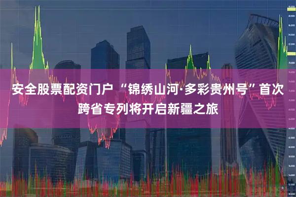 安全股票配资门户 “锦绣山河·多彩贵州号”首次跨省专列将开启新疆之旅