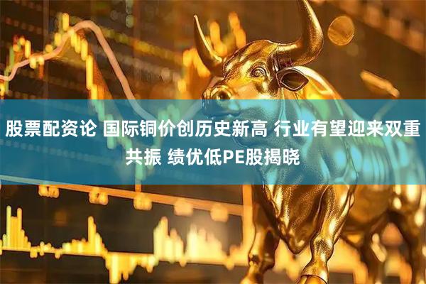 股票配资论 国际铜价创历史新高 行业有望迎来双重共振 绩优低PE股揭晓